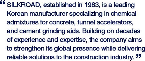 SILKROAD, established in 1983, is a leading manufacturer in Korea in the areas of chemical admixtures for concrete, accelerators for tunnel, grinding aids for cement, and eco-friendly flooring materials. It aims to grow to a global company based on it's accumulated experiences and know-hows